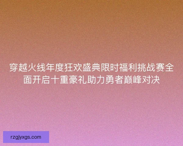 穿越火线年度狂欢盛典限时福利挑战赛全面开启十重豪礼助力勇者巅峰对决