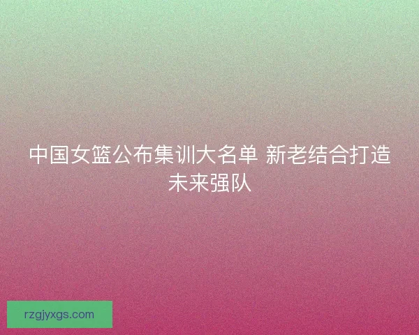 中国女篮公布集训大名单 新老结合打造未来强队 中国女篮公布集训大名单 新老结合打造未来强队