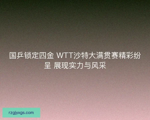 国乒锁定四金 WTT沙特大满贯赛精彩纷呈 展现实力与风采 国乒锁定四金 WTT沙特大满贯赛精彩纷呈 展现实力与风采