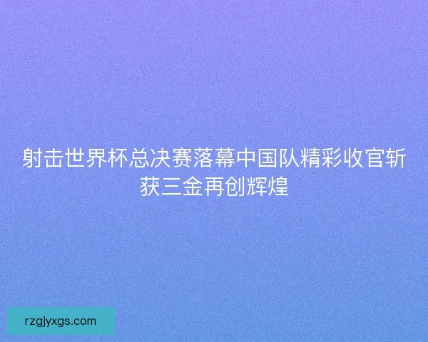 射击世界杯总决赛落幕中国队精彩收官斩获三金再创辉煌 射击世界杯总决赛落幕中国队精彩收官斩获三金再创辉煌