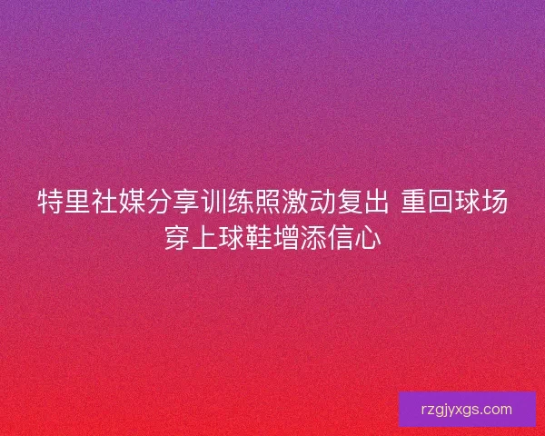 特里社媒分享训练照激动复出 重回球场穿上球鞋增添信心