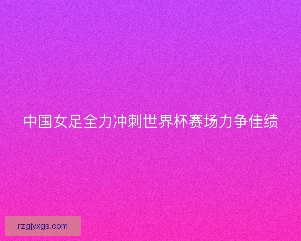 中国女足全力冲刺世界杯赛场力争佳绩 中国女足全力冲刺世界杯赛场力争佳绩