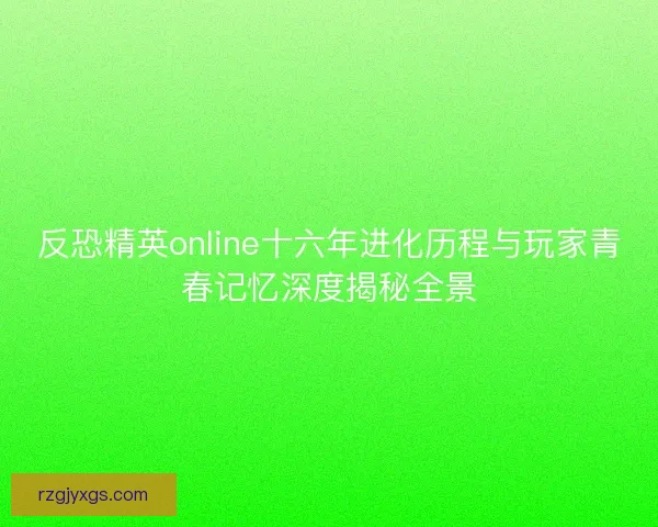 反恐精英online十六年进化历程与玩家青春记忆深度揭秘全景