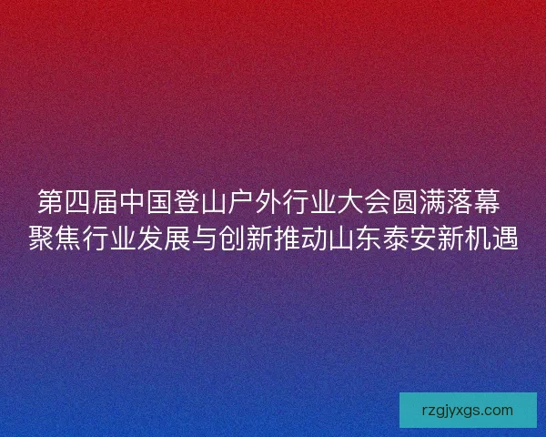 第四届中国登山户外行业大会圆满落幕 聚焦行业发展与创新推动山东泰安新机遇