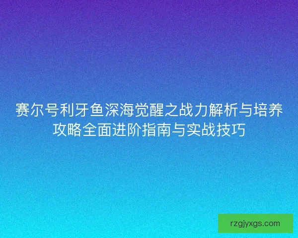 赛尔号利牙鱼深海觉醒之战力解析与培养攻略全面进阶指南与实战技巧
