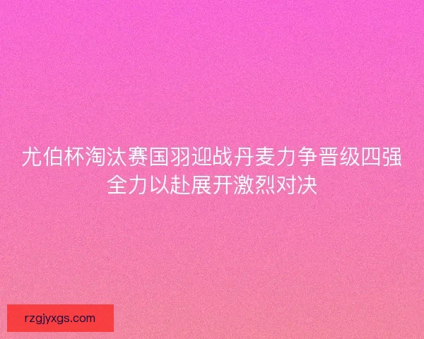尤伯杯淘汰赛国羽迎战丹麦力争晋级四强全力以赴展开激烈对决 尤伯杯淘汰赛国羽迎战丹麦力争晋级四强全力以赴展开激烈对决