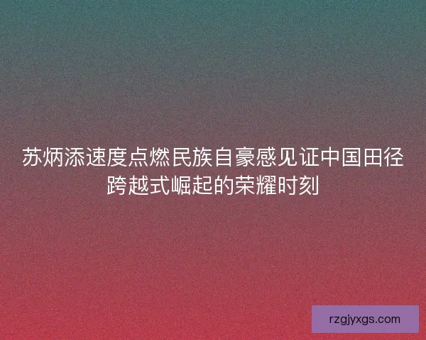 苏炳添速度点燃民族自豪感见证中国田径跨越式崛起的荣耀时刻
