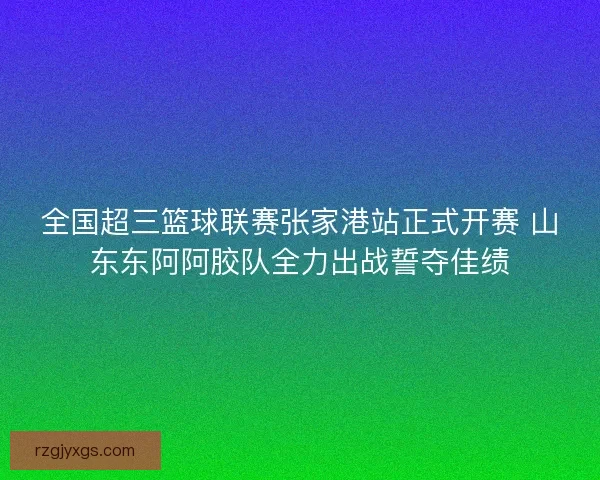 全国超三篮球联赛张家港站正式开赛 山东东阿阿胶队全力出战誓夺佳绩 全国超三篮球联赛张家港站正式开赛 山东东阿阿胶队全力出战誓夺佳绩