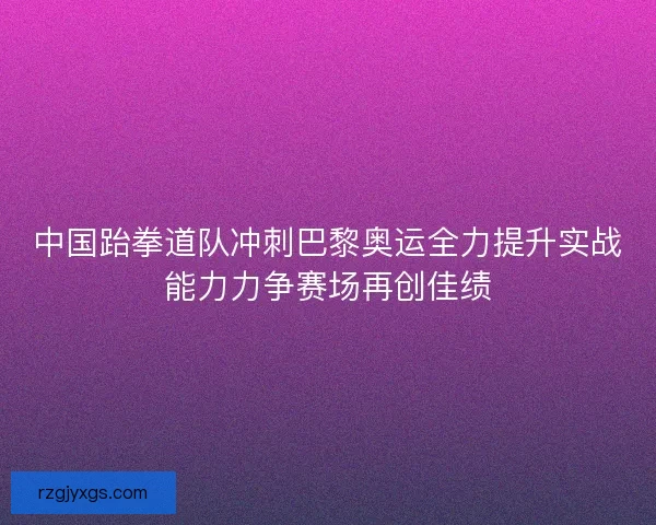 中国跆拳道队冲刺巴黎奥运全力提升实战能力力争赛场再创佳绩