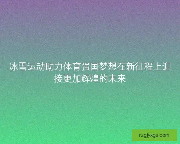 冰雪运动助力体育强国梦想在新征程上迎接更加辉煌的未来 冰雪运动助力体育强国梦想在新征程上迎接更加辉煌的未来