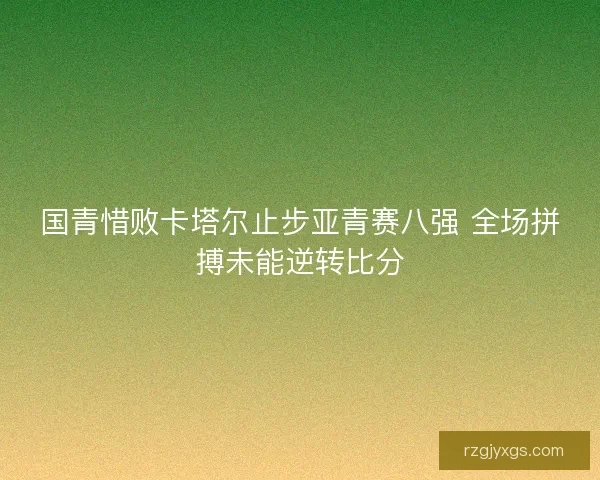 国青惜败卡塔尔止步亚青赛八强 全场拼搏未能逆转比分