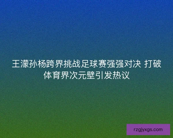 王濛孙杨跨界挑战足球赛强强对决 打破体育界次元壁引发热议 王濛孙杨跨界挑战足球赛强强对决 打破体育界次元壁引发热议