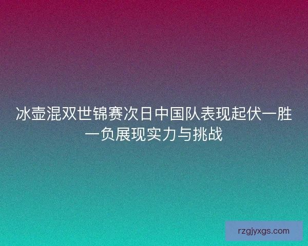 冰壶混双世锦赛次日中国队表现起伏一胜一负展现实力与挑战 冰壶混双世锦赛次日中国队表现起伏一胜一负展现实力与挑战