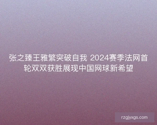张之臻王雅繁突破自我 2024赛季法网首轮双双获胜展现中国网球新希望
