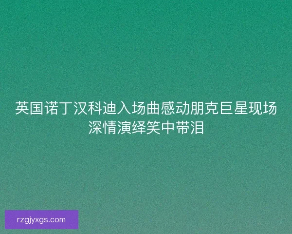 英国诺丁汉科迪入场曲感动朋克巨星现场深情演绎笑中带泪