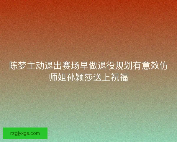 陈梦主动退出赛场早做退役规划有意效仿师姐孙颖莎送上祝福