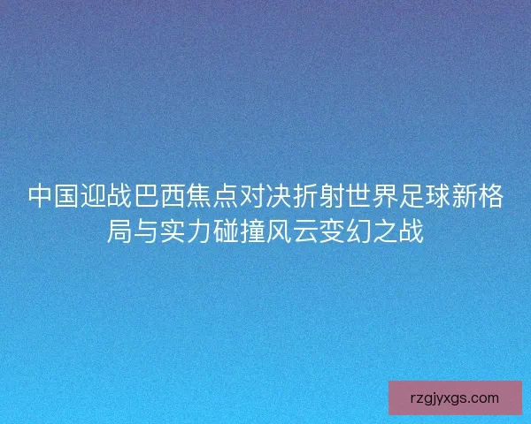 中国迎战巴西焦点对决折射世界足球新格局与实力碰撞风云变幻之战 中国迎战巴西焦点对决折射世界足球新格局与实力碰撞风云变幻之战