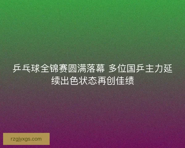 乒乓球全锦赛圆满落幕 多位国乒主力延续出色状态再创佳绩