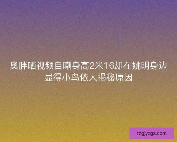 奥胖晒视频自嘲身高2米16却在姚明身边显得小鸟依人揭秘原因